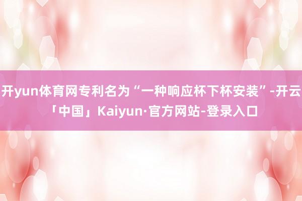 开yun体育网专利名为“一种响应杯下杯安装”-开云「中国」Kaiyun·官方网站-登录入口