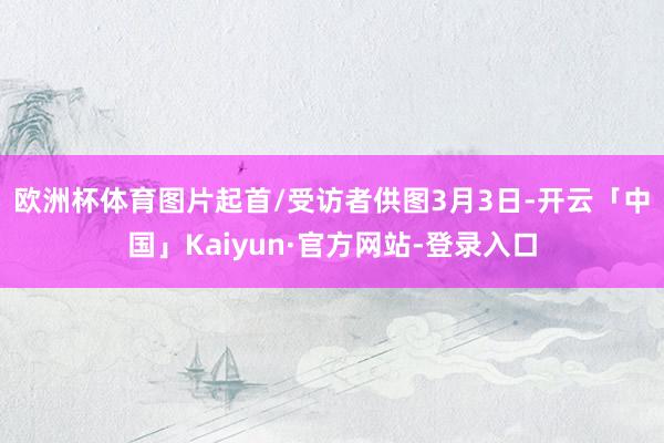 欧洲杯体育图片起首/受访者供图　　3月3日-开云「中国」Kaiyun·官方网站-登录入口
