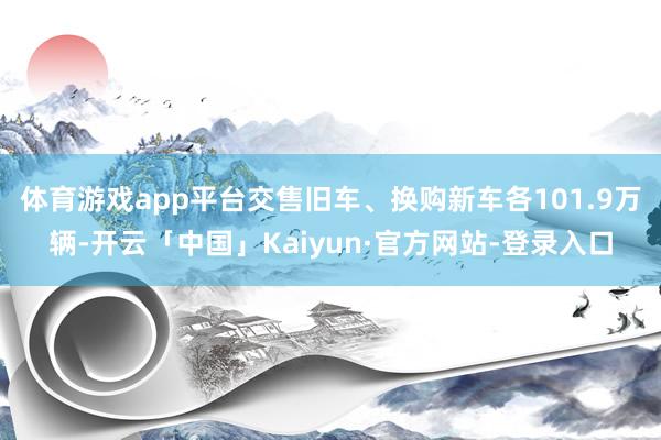 体育游戏app平台交售旧车、换购新车各101.9万辆-开云「中国」Kaiyun·官方网站-登录入口