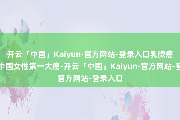 开云「中国」Kaiyun·官方网站-登录入口乳腺癌也曾是中国女性第一大癌-开云「中国」Kaiyun·官方网站-登录入口