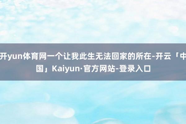 开yun体育网一个让我此生无法回家的所在-开云「中国」Kaiyun·官方网站-登录入口