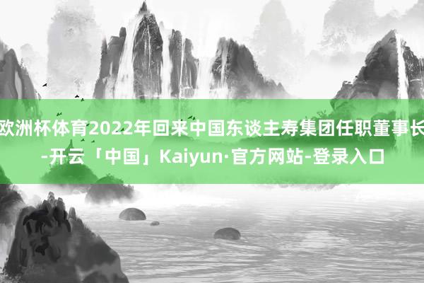 欧洲杯体育2022年回来中国东谈主寿集团任职董事长-开云「中国」Kaiyun·官方网站-登录入口