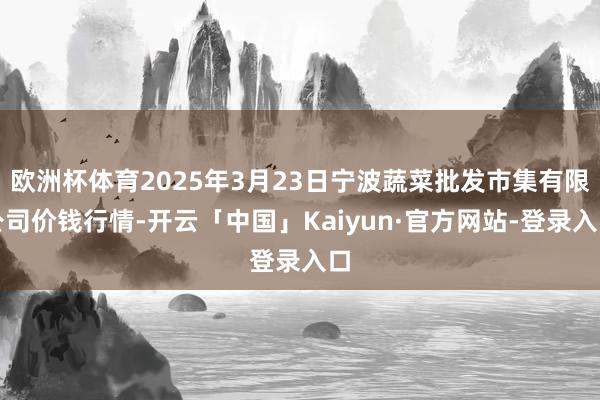 欧洲杯体育2025年3月23日宁波蔬菜批发市集有限公司价钱行情-开云「中国」Kaiyun·官方网站-登录入口