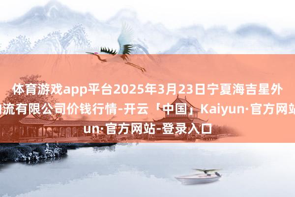 体育游戏app平台2025年3月23日宁夏海吉星外洋农家具物流有限公司价钱行情-开云「中国」Kaiyun·官方网站-登录入口
