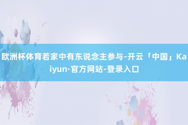 欧洲杯体育若家中有东说念主参与-开云「中国」Kaiyun·官方网站-登录入口