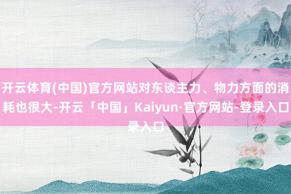开云体育(中国)官方网站对东谈主力、物力方面的消耗也很大-开云「中国」Kaiyun·官方网站-登录入口