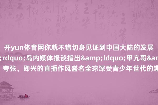 开yun体育网你就不错切身见证到中国大陆的发展速率&rdquo;岛内媒体报谈指出&ldquo;甲亢哥&rdquo;以亢奋、夸张、即兴的直播作风盛名全球深受青少年世代的趣味他的两场直播中干净的街谈怜惜的巨匠、高速汇聚等将着实的中国呈当前全球年青不雅众眼前还有岛内报谈著述指出跟着游戏、动画电影以及移动直播等软实力的印象在全球强化一个愈加通达自信的中国文化样子必将徐徐浸透更多东谈主的心里岛内公论指出好意