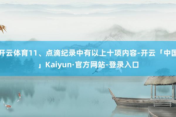 开云体育11、点滴纪录中有以上十项内容-开云「中国」Kaiyun·官方网站-登录入口