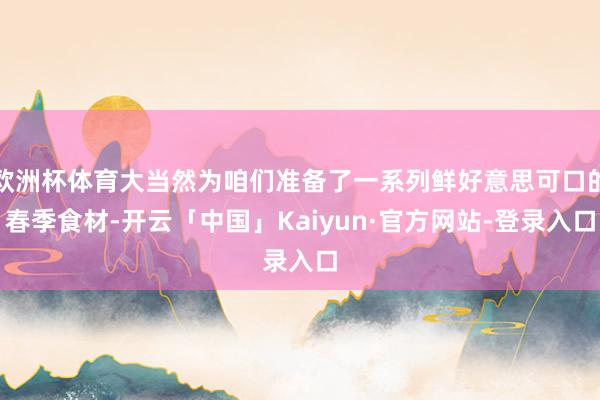 欧洲杯体育大当然为咱们准备了一系列鲜好意思可口的春季食材-开云「中国」Kaiyun·官方网站-登录入口