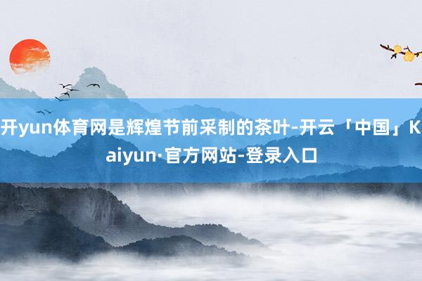 开yun体育网是辉煌节前采制的茶叶-开云「中国」Kaiyun·官方网站-登录入口