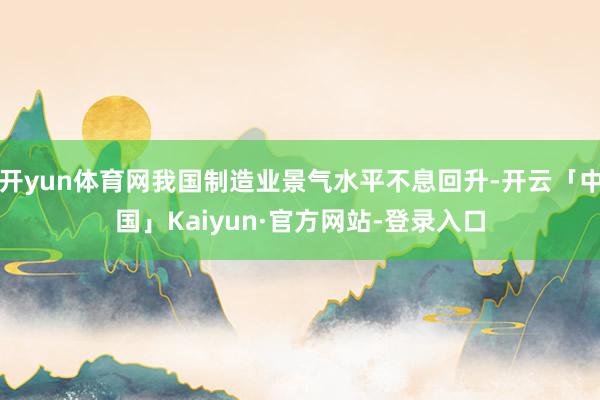 开yun体育网我国制造业景气水平不息回升-开云「中国」Kaiyun·官方网站-登录入口