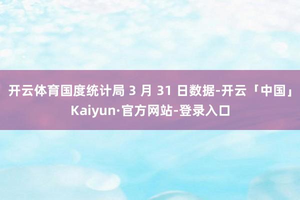 开云体育国度统计局 3 月 31 日数据-开云「中国」Kaiyun·官方网站-登录入口