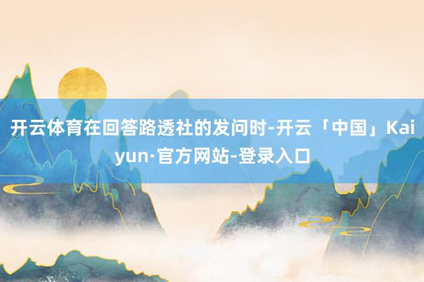 开云体育在回答路透社的发问时-开云「中国」Kaiyun·官方网站-登录入口