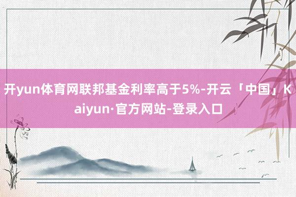 开yun体育网联邦基金利率高于5%-开云「中国」Kaiyun·官方网站-登录入口