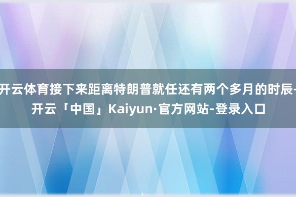 开云体育接下来距离特朗普就任还有两个多月的时辰-开云「中国」Kaiyun·官方网站-登录入口