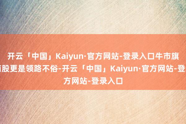 开云「中国」Kaiyun·官方网站-登录入口牛市旗头券商股更是领路不俗-开云「中国」Kaiyun·官方网站-登录入口