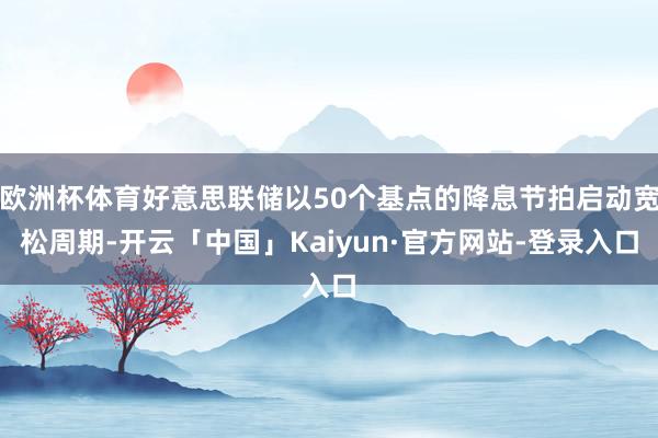 欧洲杯体育好意思联储以50个基点的降息节拍启动宽松周期-开云「中国」Kaiyun·官方网站-登录入口