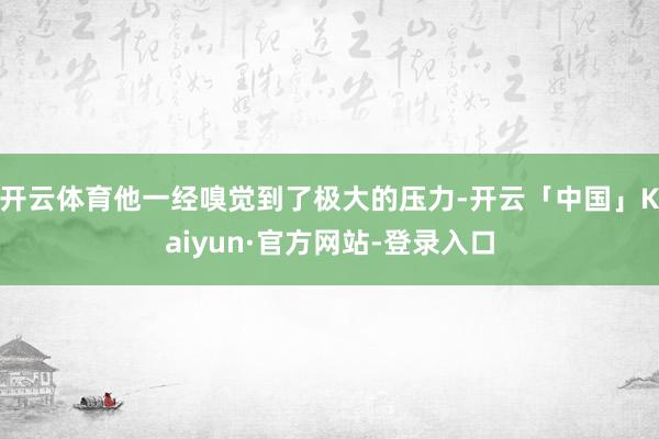 开云体育他一经嗅觉到了极大的压力-开云「中国」Kaiyun·官方网站-登录入口