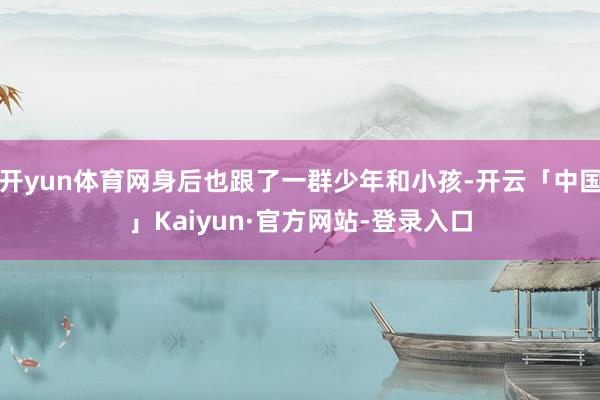 开yun体育网身后也跟了一群少年和小孩-开云「中国」Kaiyun·官方网站-登录入口