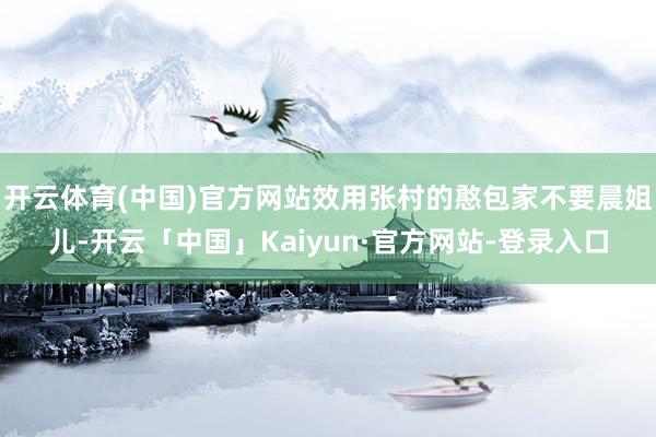 开云体育(中国)官方网站效用张村的憨包家不要晨姐儿-开云「中国」Kaiyun·官方网站-登录入口