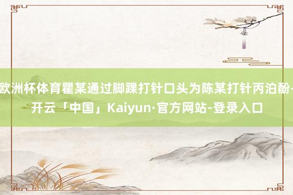 欧洲杯体育瞿某通过脚踝打针口头为陈某打针丙泊酚-开云「中国」Kaiyun·官方网站-登录入口