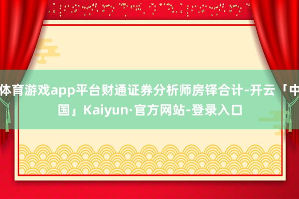 体育游戏app平台财通证券分析师房铎合计-开云「中国」Kaiyun·官方网站-登录入口