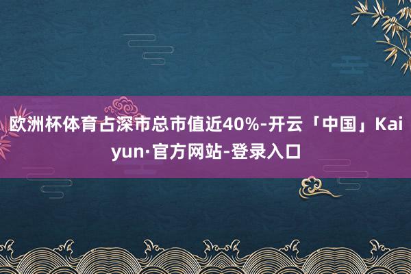欧洲杯体育占深市总市值近40%-开云「中国」Kaiyun·官方网站-登录入口