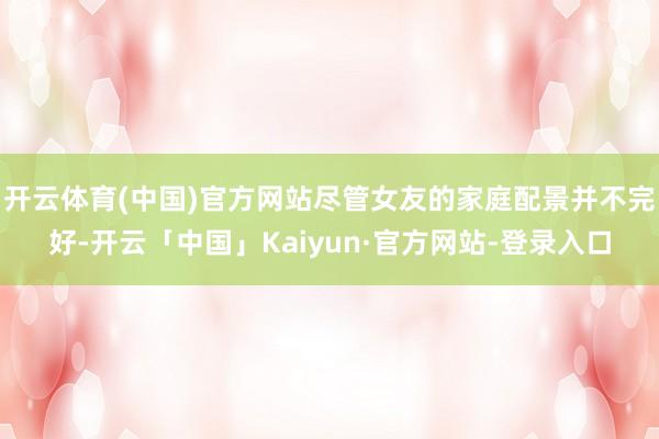 开云体育(中国)官方网站尽管女友的家庭配景并不完好-开云「中国」Kaiyun·官方网站-登录入口