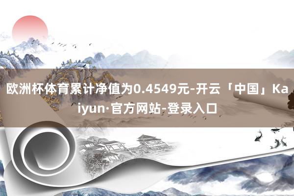 欧洲杯体育累计净值为0.4549元-开云「中国」Kaiyun·官方网站-登录入口