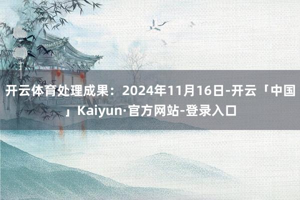 开云体育处理成果：2024年11月16日-开云「中国」Kaiyun·官方网站-登录入口