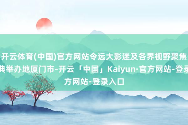 开云体育(中国)官方网站令远大影迷及各界视野聚焦在庆典举办地厦门市-开云「中国」Kaiyun·官方网站-登录入口