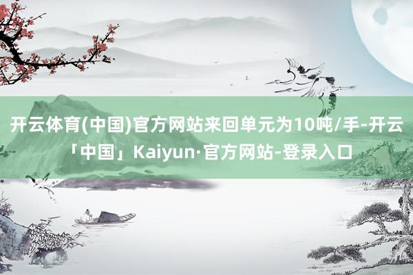 开云体育(中国)官方网站来回单元为10吨/手-开云「中国」Kaiyun·官方网站-登录入口