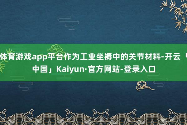 体育游戏app平台作为工业坐褥中的关节材料-开云「中国」Kaiyun·官方网站-登录入口