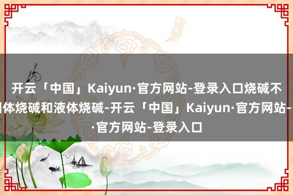 开云「中国」Kaiyun·官方网站-登录入口烧碱不错分为固体烧碱和液体烧碱-开云「中国」Kaiyun·官方网站-登录入口
