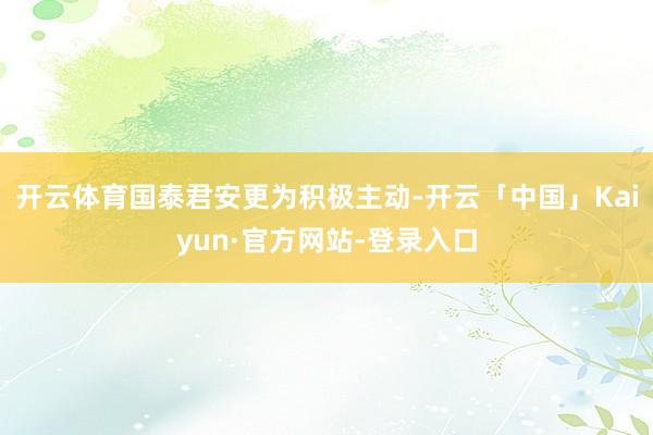 开云体育国泰君安更为积极主动-开云「中国」Kaiyun·官方网站-登录入口