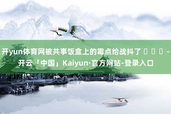 开yun体育网被共事饭盒上的霉点给战抖了 ​​​-开云「中国」Kaiyun·官方网站-登录入口