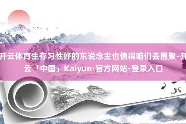 开云体育生存习性好的东说念主也值得咱们去围聚-开云「中国」Kaiyun·官方网站-登录入口