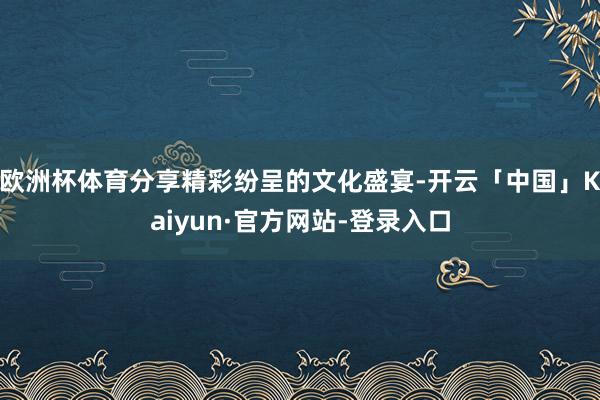 欧洲杯体育分享精彩纷呈的文化盛宴-开云「中国」Kaiyun·官方网站-登录入口