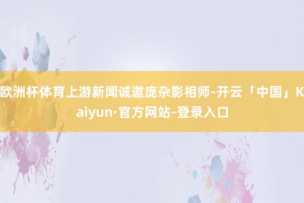 欧洲杯体育上游新闻诚邀庞杂影相师-开云「中国」Kaiyun·官方网站-登录入口